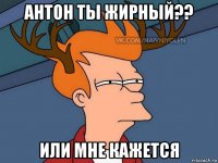 антон ты жирный?? или мне кажется