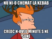 nu ni-o chemat la kebab credc n-aveu minute s ne sune