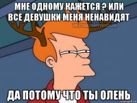 мне одному кажется ? или все девушки меня ненавидят да потому что ты олень