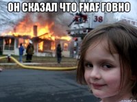 он сказал что fnaf говно 