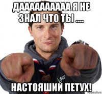 даааааааааа я не знал что ты .... настояший петух!