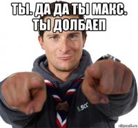 ты. да да ты макс. ты долбаеп 