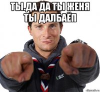 ты.да да ты женя ты далбаёп 