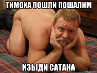 тимоха пошли пошалим изыди сатана