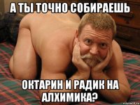 а ты точно собираешь октарин и радик на алхимика?