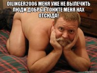 dilinger2006 меня уже не вылечить люди добрые гоните меня нах отсюда! 