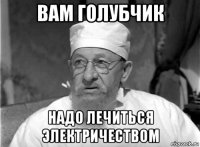 вам голубчик надо лечиться электричеством