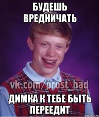 будешь вредничать димка к тебе быть переедит