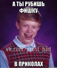 а ты рубишь фишку в приколах