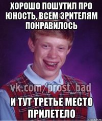 хорошо пошутил про юность, всем зрителям понравилось и тут третье место прилетело