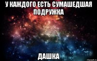 у каждого есть сумашедшая подружка дашка