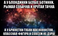 а у блондинки белые ботинки, рыжая собачка и крутая тачка а у брюнетки губки как конфетки, классная фигура и совсем не дура!