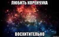 любить коренчука восхитительно