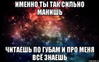 именно ты так сильно манишь читаешь по губам и про меня всё знаешь