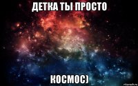 детка ты просто космос)