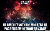 саша не смей грустить! мы тебе не разрешаем!м твои друзья!