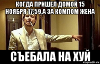 когда пришел домой 15 ноября 17:59,а за компом жена съебала на хуй