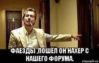  фаезды ,пошёл он нахер с нашего форума.