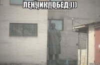 ленчик ! обед ))) 