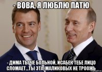 - вова, я люблю патю - дима ты че больной, исабек тебе лицо сломает...ты эта, маликовых не троожь