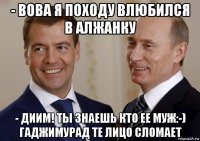 - вова я походу влюбился в алжанку - диим! ты знаешь кто ее муж:-) гаджимурад те лицо сломает