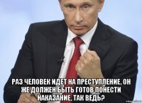  раз человек идет на преступление, он же должен быть готов понести наказание, так ведь?