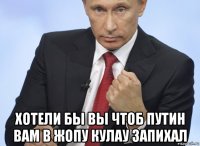  хотели бы вы чтоб путин вам в жопу кулау запихал