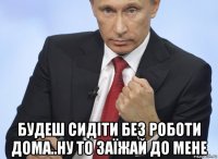  будеш сидіти без роботи дома..ну то заїжай до мене