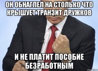 он обнаглел на столько что крышует транзит дружков и не платит пособие безработным