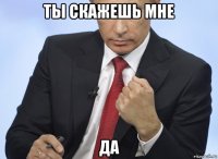 ты скажешь мне да