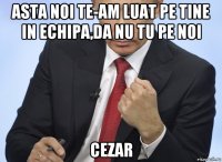 asta noi te-am luat pe tine in echipa,da nu tu pe noi cezar