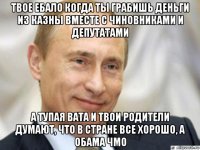 твое ебало когда ты грабишь деньги из казны вместе с чиновниками и депутатами а тупая вата и твои родители думают, что в стране все хорошо, а обама чмо