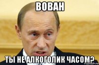 вован ты не алкоголик часом?