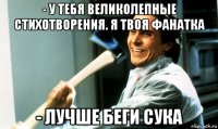 - у тебя великолепные стихотворения. я твоя фанатка - лучше беги сука