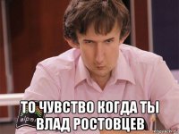  то чувство когда ты влад ростовцев