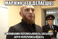 маржик что делаешь) с мужиками переписываюсь,засыпаю. шучу непереписываюсь