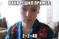 ваня решил пример: 2+2=4о