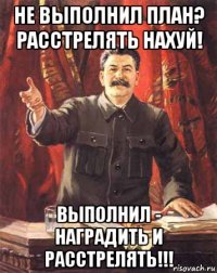 не выполнил план? расстрелять нахуй! выполнил - наградить и расстрелять!!!