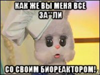 как же вы меня все за**ли со своим биореактором!