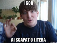 igor ai scapat o litera