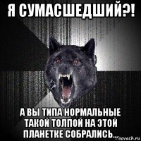 я сумасшедший?! а вы типа нормальные такой толпой на этой планетке собрались...