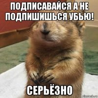 подписавайся а не подпишишься убью! серьёзно