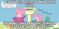 я свинка пепа хуепа эт омйо братик уебан это мама свинка жирная скатинка а это папа свин жрет гавно 1