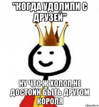 "когда удолили с друзей" ну что ж холоп,не достоин быть другом короля