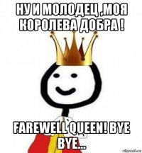 ну и молодец ,моя королева добра ! farewell queen! bye bye...