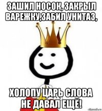 зашил носок, закрыл варежку,забил унитаз, холопу царь слова не давал ещё!