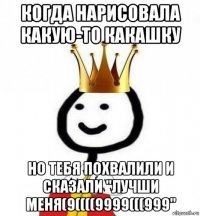 когда нарисовала какую-то какашку но тебя похвалили и сказали "лучши меня(9((((9999(((999"