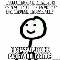 позвонил утром мне друг и разбудил меня.и спрашивает я тя случаем не разбудил? я сказал что не разбудил. было?