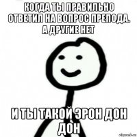 когда ты правильно ответил на вопрос препода. а другие нет и ты такой эрон дон дон