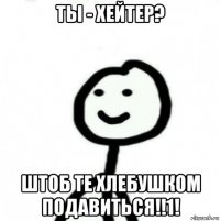 ты - хейтер? штоб те хлебушком подавиться!!1!